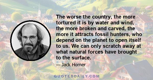 The worse the country, the more tortured it is by water and wind, the more broken and carved, the more it attracts fossil hunters, who depend on the planet to open itself to us. We can only scratch away at what natural