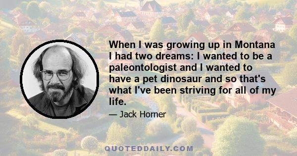 When I was growing up in Montana I had two dreams: I wanted to be a paleontologist and I wanted to have a pet dinosaur and so that's what I've been striving for all of my life.