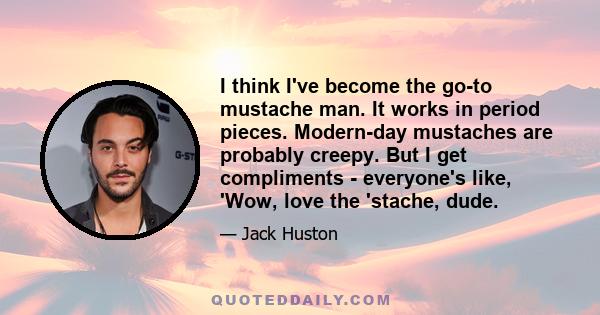 I think I've become the go-to mustache man. It works in period pieces. Modern-day mustaches are probably creepy. But I get compliments - everyone's like, 'Wow, love the 'stache, dude.