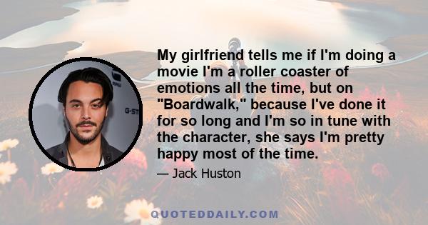 My girlfriend tells me if I'm doing a movie I'm a roller coaster of emotions all the time, but on Boardwalk, because I've done it for so long and I'm so in tune with the character, she says I'm pretty happy most of the