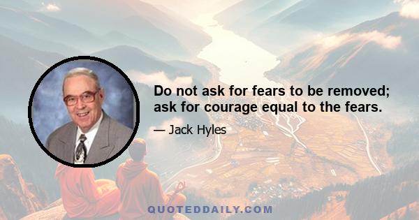 Do not ask for fears to be removed; ask for courage equal to the fears.