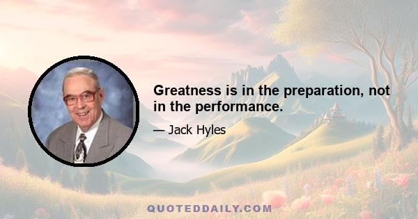 Greatness is in the preparation, not in the performance.