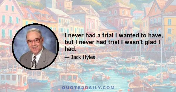 I never had a trial I wanted to have, but I never had trial I wasn't glad I had.