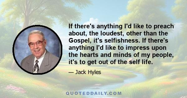 If there's anything I'd like to preach about, the loudest, other than the Gospel, it's selfishness. If there's anything I'd like to impress upon the hearts and minds of my people, it's to get out of the self life.