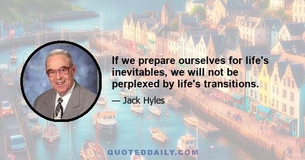 If we prepare ourselves for life's inevitables, we will not be perplexed by life's transitions.