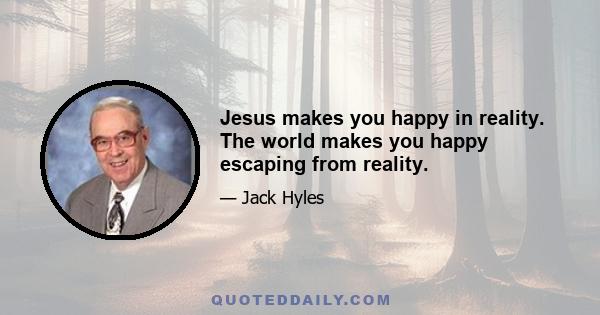 Jesus makes you happy in reality. The world makes you happy escaping from reality.