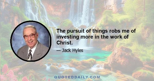 The pursuit of things robs me of investing more in the work of Christ.