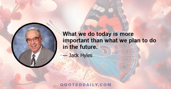 What we do today is more important than what we plan to do in the future.