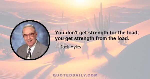 You don't get strength for the load; you get strength from the load.