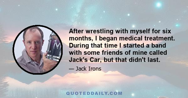 After wrestling with myself for six months, I began medical treatment. During that time I started a band with some friends of mine called Jack's Car, but that didn't last.