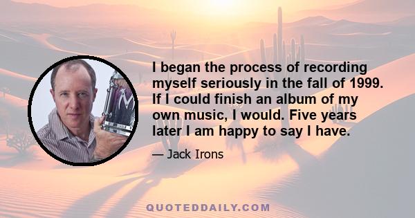 I began the process of recording myself seriously in the fall of 1999. If I could finish an album of my own music, I would. Five years later I am happy to say I have.