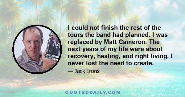 I could not finish the rest of the tours the band had planned. I was replaced by Matt Cameron. The next years of my life were about recovery, healing, and right living. I never lost the need to create.