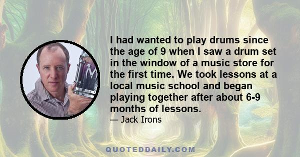 I had wanted to play drums since the age of 9 when I saw a drum set in the window of a music store for the first time. We took lessons at a local music school and began playing together after about 6-9 months of lessons.