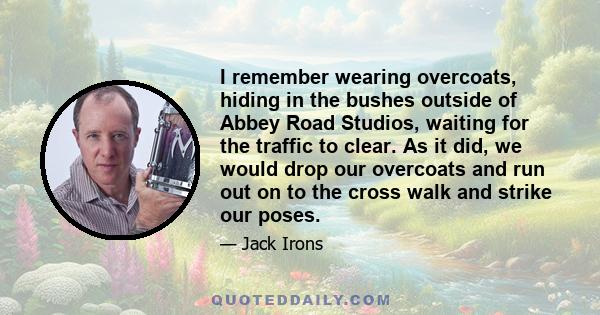 I remember wearing overcoats, hiding in the bushes outside of Abbey Road Studios, waiting for the traffic to clear. As it did, we would drop our overcoats and run out on to the cross walk and strike our poses.