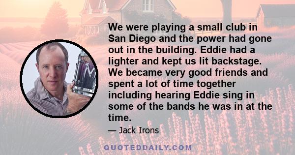 We were playing a small club in San Diego and the power had gone out in the building. Eddie had a lighter and kept us lit backstage. We became very good friends and spent a lot of time together including hearing Eddie