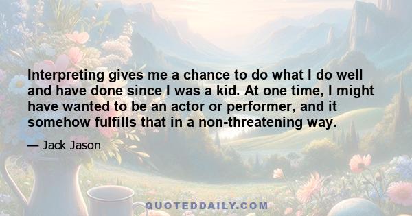 Interpreting gives me a chance to do what I do well and have done since I was a kid. At one time, I might have wanted to be an actor or performer, and it somehow fulfills that in a non-threatening way.