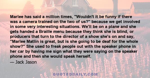 Marlee has said a million times, Wouldn't it be funny if there was a camera trained on the two of us? because we get involved in some very interesting situations. We'll be on a plane and she gets handed a Braille menu