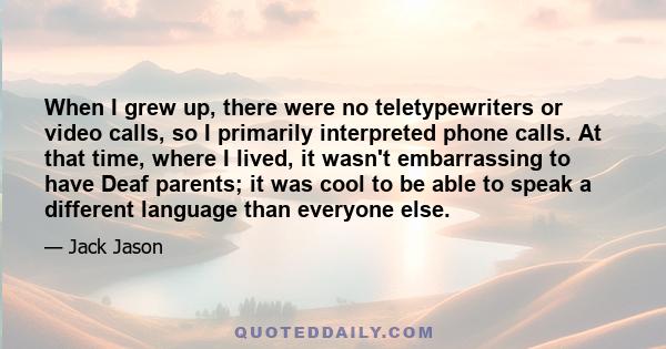 When I grew up, there were no teletypewriters or video calls, so I primarily interpreted phone calls. At that time, where I lived, it wasn't embarrassing to have Deaf parents; it was cool to be able to speak a different 