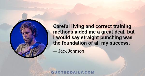 Careful living and correct training methods aided me a great deal, but I would say straight punching was the foundation of all my success.