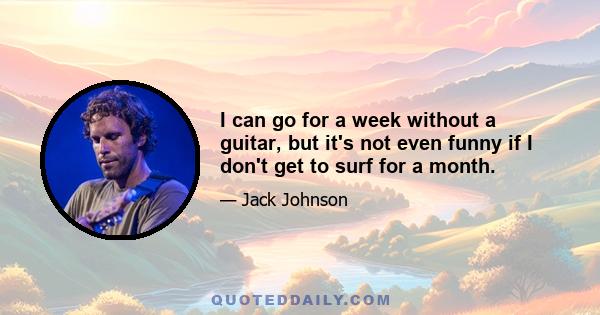 I can go for a week without a guitar, but it's not even funny if I don't get to surf for a month.