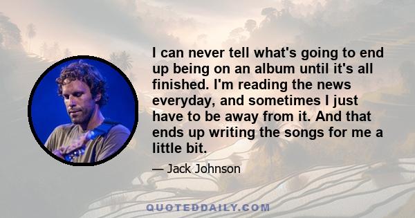 I can never tell what's going to end up being on an album until it's all finished. I'm reading the news everyday, and sometimes I just have to be away from it. And that ends up writing the songs for me a little bit.