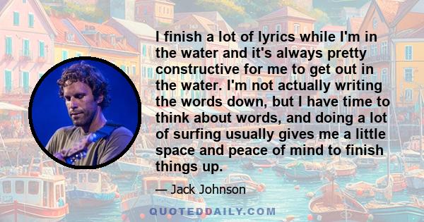 I finish a lot of lyrics while I'm in the water and it's always pretty constructive for me to get out in the water. I'm not actually writing the words down, but I have time to think about words, and doing a lot of