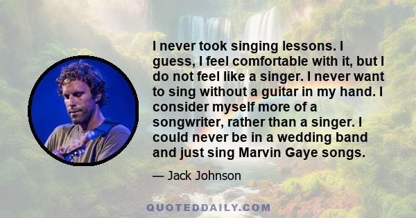 I never took singing lessons. I guess, I feel comfortable with it, but I do not feel like a singer. I never want to sing without a guitar in my hand. I consider myself more of a songwriter, rather than a singer. I could 