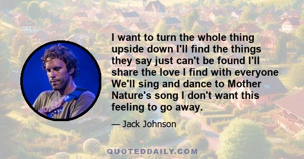 I want to turn the whole thing upside down I'll find the things they say just can't be found I'll share the love I find with everyone We'll sing and dance to Mother Nature's song I don't want this feeling to go away.