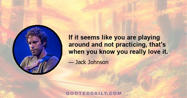 If it seems like you are playing around and not practicing, that's when you know you really love it.