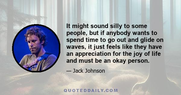 It might sound silly to some people, but if anybody wants to spend time to go out and glide on waves, it just feels like they have an appreciation for the joy of life and must be an okay person.