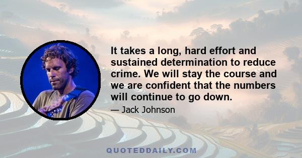 It takes a long, hard effort and sustained determination to reduce crime. We will stay the course and we are confident that the numbers will continue to go down.