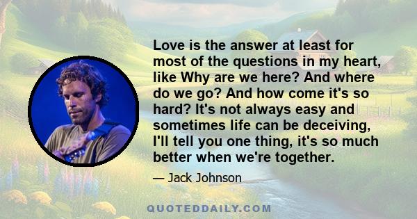 Love is the answer at least for most of the questions in my heart, like Why are we here? And where do we go? And how come it's so hard? It's not always easy and sometimes life can be deceiving, I'll tell you one thing,