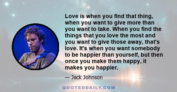 Love is when you find that thing, when you want to give more than you want to take. When you find the things that you love the most and you want to give those away, that's love. It's when you want somebody to be happier 