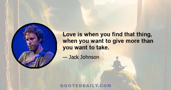 Love is when you find that thing, when you want to give more than you want to take.