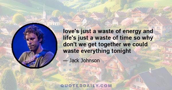 love's just a waste of energy and life's just a waste of time so why don't we get together we could waste everything tonight