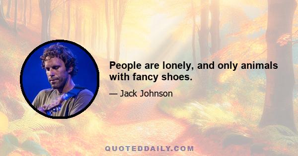 People are lonely, and only animals with fancy shoes.