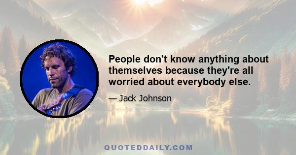 People don't know anything about themselves because they're all worried about everybody else.