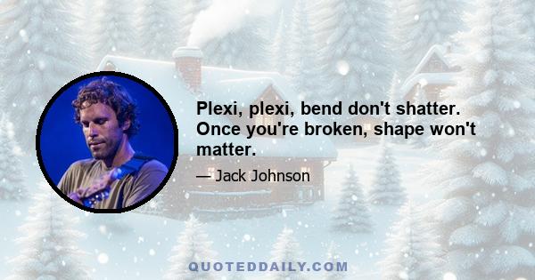 Plexi, plexi, bend don't shatter. Once you're broken, shape won't matter.