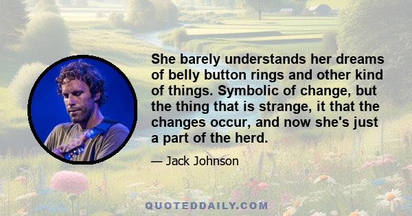 She barely understands her dreams of belly button rings and other kind of things. Symbolic of change, but the thing that is strange, it that the changes occur, and now she's just a part of the herd.