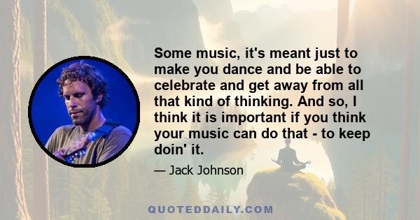 Some music, it's meant just to make you dance and be able to celebrate and get away from all that kind of thinking. And so, I think it is important if you think your music can do that - to keep doin' it.