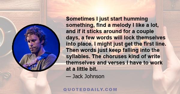 Sometimes I just start humming something, find a melody I like a lot, and if it sticks around for a couple days, a few words will lock themselves into place. I might just get the first line. Then words just keep falling 