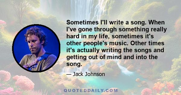 Sometimes I'll write a song. When I've gone through something really hard in my life, sometimes it's other people's music. Other times it's actually writing the songs and getting out of mind and into the song.