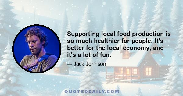 Supporting local food production is so much healthier for people. It's better for the local economy, and it's a lot of fun.