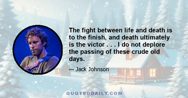 The fight between life and death is to the finish, and death ultimately is the victor . . . I do not deplore the passing of these crude old days.