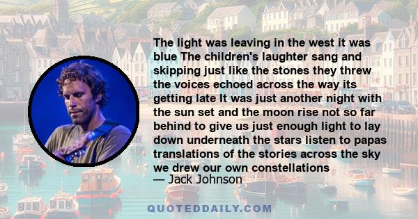 The light was leaving in the west it was blue The children's laughter sang and skipping just like the stones they threw the voices echoed across the way its getting late It was just another night with the sun set and