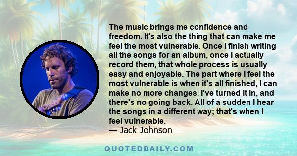 The music brings me confidence and freedom. It's also the thing that can make me feel the most vulnerable. Once I finish writing all the songs for an album, once I actually record them, that whole process is usually