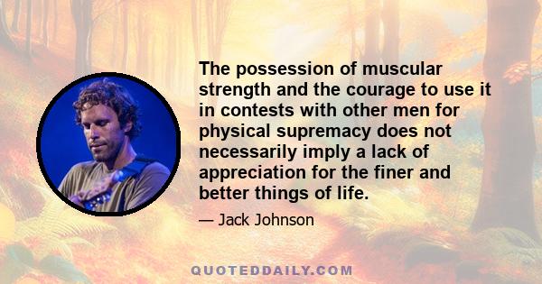 The possession of muscular strength and the courage to use it in contests with other men for physical supremacy does not necessarily imply a lack of appreciation for the finer and better things of life.