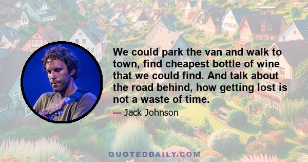 We could park the van and walk to town, find cheapest bottle of wine that we could find. And talk about the road behind, how getting lost is not a waste of time.