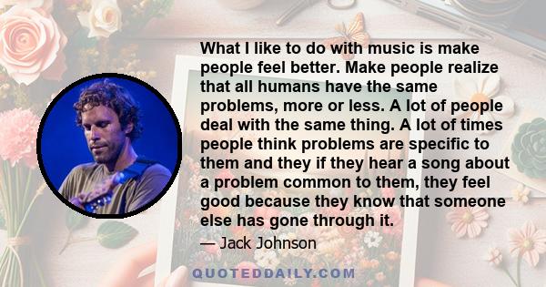 What I like to do with music is make people feel better. Make people realize that all humans have the same problems, more or less. A lot of people deal with the same thing. A lot of times people think problems are