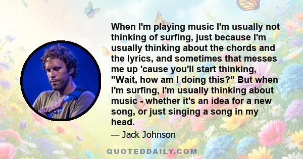 When I'm playing music I'm usually not thinking of surfing, just because I'm usually thinking about the chords and the lyrics, and sometimes that messes me up 'cause you'll start thinking, Wait, how am I doing this? But 